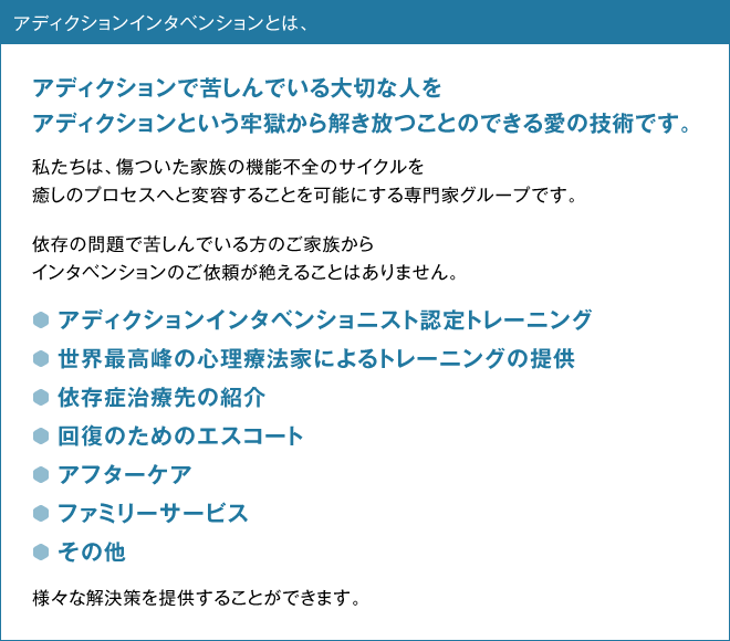 アディクションインタベンションとは、アディクションで苦しんでいる大切な人をアディクションという牢獄から解き放つことのできる愛の技術です。　私たちは、傷ついた家族の機能不全のサイクルを癒しのプロセスへと変容することを可能にする専門家グループです。　依存の問題で苦しんでいる方のご家族からインタベンションのご依頼が絶えることはありません。　・アディクションインタベンショニスト認定トレーニング・世界最高峰の心理療法家によるトレーニングの提供・依存症治療先の紹介・回復のためのエスコート・アフターケア・ファミリーサービス・その他、様々な解決策を提供することができます。